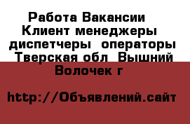 Работа Вакансии - Клиент-менеджеры, диспетчеры, операторы. Тверская обл.,Вышний Волочек г.